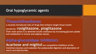 Oral hypoglycemic agents
Thiazolidinediones
a recently introduced class of drugs that enhance target tissue insulin
sensitivity- rosiglitazone, pioglitazone
Their main action is to diminish insulin resistance by increasing glucose uptake
and metabolism in muscle and adipose tissues.
Alpha-glucosidase inhibitors
Acarbose and miglitol are competitive inhibitors of the
intestinal enzymes and modulate the postprandial digestion and absorption of
starch and disacharides.
 