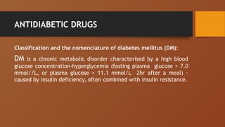 ANTIDIABETIC DRUGS
Classification and the nomenclature of diabetes mellitus (DM):
DM is a chronic metabolic disorder characterised by a high blood
glucose concentration-hyperglycemia (fasting plasma glucose > 7.0
mmol//L, or plasma glucose > 11.1 mmol/L 2hr after a meal) -
caused by insulin deficiency, often combined with insulin resistance.
 