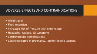ADVERSE EFFECTS AND CONTRAINDICATIONS
• Weight gain
• Fluid retention
• Increased risk of fracture with chronic use
• Headache, fatigue, GI symptoms
• Cardiovascular complications
• Contraindicated in pregnancy/ breastfeeding women,
 