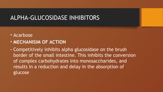 ALPHA-GLUCOSIDASE INHIBITORS
• Acarbose
• MECHANISIM OF ACTION
- Competitively inhibits alpha glucosidase on the brush
border of the small intestine. This inhibits the conversion
of complex carbohydrates into monosaccharides, and
results in a reduction and delay in the absorption of
glucose
 