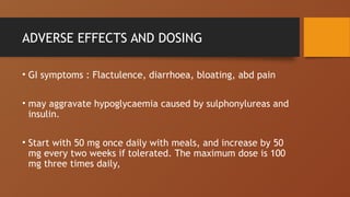 ADVERSE EFFECTS AND DOSING
• GI symptoms : Flactulence, diarrhoea, bloating, abd pain
• may aggravate hypoglycaemia caused by sulphonylureas and
insulin.
• Start with 50 mg once daily with meals, and increase by 50
mg every two weeks if tolerated. The maximum dose is 100
mg three times daily,
 