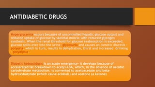 ANTIDIABETIC DRUGS
Hyperglycemia occurs because of uncontrolled hepatic glucose output and
reduced uptake of glucose by skeletal muscle with reduced glycogen
synthesis. When the renal threshold for glucose reabsorption is exceeded,
glucose spills over into the urine -glycosuria and causes an osmotic diuresis -
polyuria, which in turn, results in dehydration, thirst and increased drinking
– polydipsia.
Diabetic ketoacidosis is an acute emergency- it develops because of
accelerated fat breakdown to acetyl-CoA, which, in the absence of aerobic
carbohydrate metabolism, is converted to acetoacetate and beta-
hydroxybutyrate (which cause acidosis) and acetone (a ketone)
 