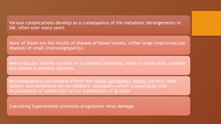 Various complications develop as a consequence of the metabolic derangements in
DM, often over many years
Many of these are the results of disease of blood vessels, either large (macrovascular
disease) of small (microangiopathy).
Macrovascular disease consists of acclerated atheroma, which is much more common
and severe in diabetic patients.
Microangiopathy particularly affects the retina (blindness), kidney (chronic renal
failure) and peripheral nerves (diabetic neuropathy,which is associated with
accumulation of osmotically active metabolites of glucose.
Coexisting hypertension promotes progressive renal damage.
 