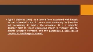 • Type 1 diabetes (DM1) - is a severe form associated with ketosis
in the untreated state. It occurs most commonly in juveniles
but occasionaly in adults, the nonobese. It is a catabolic
disorder form in which circulating insulin is virtually absent,
plasma glucagon elevated, and the pancreatic B cells fail to
respond to insulinogenic stimuli.
 