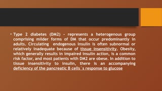 • Type 2 diabetes (DM2) - represents a heterogenous group
comprising milder forms of DM that occur predominantly in
adults. Circulating endogenous insulin is often subnormal or
relatively inadequate because of tissue insensitivity. Obesity,
which generally results in impaired insulin action, is a common
risk factor, and most patients with DM2 are obese. In addition to
tissue insensitivity to insulin, there is an accompanying
deficiency of the pancreatic B cells´s response to glucose
 