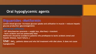 Oral hypoglycemic agents
Biguanides -Metformin
Lowers blood glucose- increases glucose uptake and utilisation in muscle + reduces hepatic
glucose production (gluconeogenesis)
Adverse effects:
- GIT disturbancies (anorexia + weight loss, diarrhea) = transient
- lactic acidosis rare but potencially fatal
Metformin should be avoided in patients who predispose to lactic acidosis (renal and
hepatic disease, heart failure…)
Use: DM2, patients obese and who fail treatment with diet alone. It does not cause
hypoglycemia
 