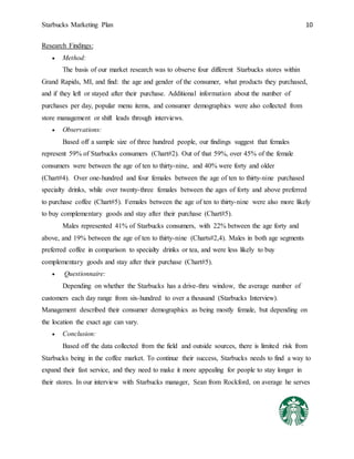Starbucks Marketing Plan 10
Research Findings:
 Method:
The basis of our market research was to observe four different Starbucks stores within
Grand Rapids, MI, and find: the age and gender of the consumer, what products they purchased,
and if they left or stayed after their purchase. Additional information about the number of
purchases per day, popular menu items, and consumer demographics were also collected from
store management or shift leads through interviews.
 Observations:
Based off a sample size of three hundred people, our findings suggest that females
represent 59% of Starbucks consumers (Chart#2). Out of that 59%, over 45% of the female
consumers were between the age of ten to thirty-nine, and 40% were forty and older
(Chart#4). Over one-hundred and four females between the age of ten to thirty-nine purchased
specialty drinks, while over twenty-three females between the ages of forty and above preferred
to purchase coffee (Chart#5). Females between the age of ten to thirty-nine were also more likely
to buy complementary goods and stay after their purchase (Chart#5).
Males represented 41% of Starbucks consumers, with 22% between the age forty and
above, and 19% between the age of ten to thirty-nine (Charts#2,4). Males in both age segments
preferred coffee in comparison to specialty drinks or tea, and were less likely to buy
complementary goods and stay after their purchase (Chart#5).
 Questionnaire:
Depending on whether the Starbucks has a drive-thru window, the average number of
customers each day range from six-hundred to over a thousand (Starbucks Interview).
Management described their consumer demographics as being mostly female, but depending on
the location the exact age can vary.
 Conclusion:
Based off the data collected from the field and outside sources, there is limited risk from
Starbucks being in the coffee market. To continue their success, Starbucks needs to find a way to
expand their fast service, and they need to make it more appealing for people to stay longer in
their stores. In our interview with Starbucks manager, Sean from Rockford, on average he serves
 