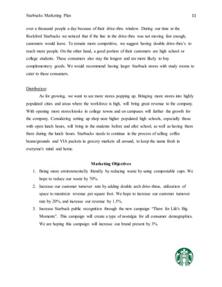 Starbucks Marketing Plan 11
over a thousand people a day because of their drive-thru window. During our time at the
Rockford Starbucks we noticed that if the line in the drive-thru was not moving fast enough,
customers would leave. To remain more competitive, we suggest having double drive-thru’s to
reach more people. On the other hand, a good portion of their customers are high school or
college students. These consumers also stay the longest and are more likely to buy
complementary goods. We would recommend having larger Starbuck stores with study rooms to
cater to these consumers.
Distribution:
As for growing, we want to see more stores popping up. Bringing more stores into highly
populated cities and areas where the workforce is high, will bring great revenue to the company.
With opening more stores/kiosks in college towns and on campuses will further the growth for
the company. Considering setting up shop near higher populated high schools, especially those
with open lunch hours, will bring in the students before and after school, as well as having them
there during the lunch hours. Starbucks needs to continue in the process of selling coffee
beans/grounds and VIA packets in grocery markets all around, to keep the name fresh in
everyone's mind and home.
Marketing Objectives
1. Being more environmentally friendly by reducing waste by using compostable cups. We
hope to reduce our waste by 70%.
2. Increase our customer turnover rate by adding double arch drive-thrus, utilization of
space to maximize revenue per square foot. We hope to increase our customer turnover
rate by 20%, and increase our revenue by 1.5%.
3. Increase Starbuck public recognition through the new campaign “There for Life's Big
Moments”. This campaign will create a type of nostalgia for all consumer demographics.
We are hoping this campaign will increase our brand present by 3%.
 