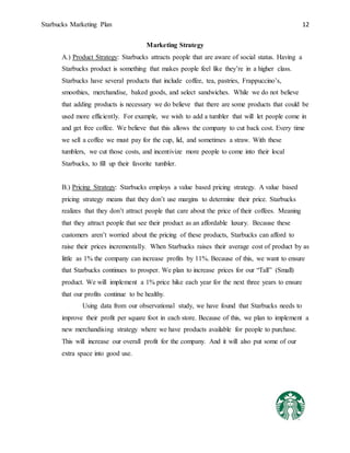 Starbucks Marketing Plan 12
Marketing Strategy
A.) Product Strategy: Starbucks attracts people that are aware of social status. Having a
Starbucks product is something that makes people feel like they’re in a higher class.
Starbucks have several products that include coffee, tea, pastries, Frappuccino’s,
smoothies, merchandise, baked goods, and select sandwiches. While we do not believe
that adding products is necessary we do believe that there are some products that could be
used more efficiently. For example, we wish to add a tumbler that will let people come in
and get free coffee. We believe that this allows the company to cut back cost. Every time
we sell a coffee we must pay for the cup, lid, and sometimes a straw. With these
tumblers, we cut those costs, and incentivize more people to come into their local
Starbucks, to fill up their favorite tumbler.
B.) Pricing Strategy: Starbucks employs a value based pricing strategy. A value based
pricing strategy means that they don’t use margins to determine their price. Starbucks
realizes that they don’t attract people that care about the price of their coffees. Meaning
that they attract people that see their product as an affordable luxury. Because these
customers aren’t worried about the pricing of these products, Starbucks can afford to
raise their prices incrementally. When Starbucks raises their average cost of product by as
little as 1% the company can increase profits by 11%. Because of this, we want to ensure
that Starbucks continues to prosper. We plan to increase prices for our “Tall” (Small)
product. We will implement a 1% price hike each year for the next three years to ensure
that our profits continue to be healthy.
Using data from our observational study, we have found that Starbucks needs to
improve their profit per square foot in each store. Because of this, we plan to implement a
new merchandising strategy where we have products available for people to purchase.
This will increase our overall profit for the company. And it will also put some of our
extra space into good use.
 