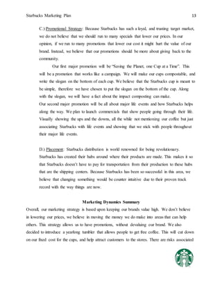 Starbucks Marketing Plan 13
C.) Promotional Strategy: Because Starbucks has such a loyal, and trusting target market,
we do not believe that we should run to many specials that lower our prices. In our
opinion, if we run to many promotions that lower our cost it might hurt the value of our
brand. Instead, we believe that our promotions should be more about giving back to the
community.
Our first major promotion will be “Saving the Planet, one Cup at a Time”. This
will be a promotion that works like a campaign. We will make our cups compostable, and
write the slogan on the bottom of each cup. We believe that the Starbucks cup is meant to
be simple, therefore we have chosen to put the slogan on the bottom of the cup. Along
with the slogan, we will have a fact about the impact composting can make.
Our second major promotion will be all about major life events and how Starbucks helps
along the way. We plan to launch commercials that show people going through their life.
Visually showing the ups and the downs, all the while not mentioning our coffee but just
associating Starbucks with life events and showing that we stick with people throughout
their major life events.
D.) Placement: Starbucks distribution is world renowned for being revolutionary.
Starbucks has created their hubs around where their products are made. This makes it so
that Starbucks doesn’t have to pay for transportation from their production to these hubs
that are the shipping centers. Because Starbucks has been so successful in this area, we
believe that changing something would be counter intuitive due to their proven track
record with the way things are now.
Marketing Dynamics Summary
Overall, our marketing strategy is based upon keeping our brands value high. We don’t believe
in lowering our prices, we believe in moving the money we do make into areas that can help
others. This strategy allows us to have promotions, without devaluing our brand. We also
decided to introduce a yearlong tumbler that allows people to get free coffee. This will cut down
on our fixed cost for the cups, and help attract customers to the stores. There are risks associated
 