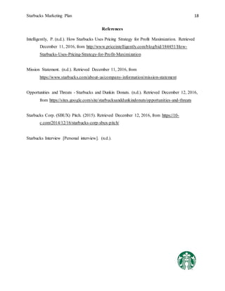 Starbucks Marketing Plan 18
References
Intelligently, P. (n.d.). How Starbucks Uses Pricing Strategy for Profit Maximization. Retrieved
December 11, 2016, from http://www.priceintelligently.com/blog/bid/184451/How-
Starbucks-Uses-Pricing-Strategy-for-Profit-Maximization
Mission Statement. (n.d.). Retrieved December 11, 2016, from
https://www.starbucks.com/about-us/company-information/mission-statement
Opportunities and Threats - Starbucks and Dunkin Donuts. (n.d.). Retrieved December 12, 2016,
from https://sites.google.com/site/starbucksanddunkindonuts/opportunities-and-threats
Starbucks Corp. (SBUX) Pitch. (2015). Retrieved December 12, 2016, from https://10-
c.com/2014/12/16/starbucks-corp-sbux-pitch/
Starbucks Interview [Personal interview]. (n.d.).
 
