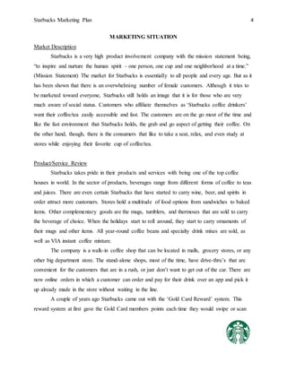 Starbucks Marketing Plan 4
MARKETING SITUATION
Market Description
Starbucks is a very high product involvement company with the mission statement being,
“to inspire and nurture the human spirit – one person, one cup and one neighborhood at a time.”
(Mission Statement) The market for Starbucks is essentially to all people and every age. But as it
has been shown that there is an overwhelming number of female customers. Although it tries to
be marketed toward everyone, Starbucks still holds an image that it is for those who are very
much aware of social status. Customers who affiliate themselves as ‘Starbucks coffee drinkers’
want their coffee/tea easily accessible and fast. The customers are on the go most of the time and
like the fast environment that Starbucks holds, the grab and go aspect of getting their coffee. On
the other hand, though, there is the consumers that like to take a seat, relax, and even study at
stores while enjoying their favorite cup of coffee/tea.
Product/Service Review
Starbucks takes pride in their products and services with being one of the top coffee
houses in world. In the sector of products, beverages range from different forms of coffee to teas
and juices. There are even certain Starbucks that have started to carry wine, beer, and spirits in
order attract more customers. Stores hold a multitude of food options from sandwiches to baked
items. Other complementary goods are the mugs, tumblers, and thermoses that are sold to carry
the beverage of choice. When the holidays start to roll around, they start to carry ornaments of
their mugs and other items. All year-round coffee beans and specialty drink mixes are sold, as
well as VIA instant coffee mixture.
The company is a walk-in coffee shop that can be located in malls, grocery stores, or any
other big department store. The stand-alone shops, most of the time, have drive-thru’s that are
convenient for the customers that are in a rush, or just don’t want to get out of the car. There are
now online orders in which a customer can order and pay for their drink over an app and pick it
up already made in the store without waiting in the line.
A couple of years ago Starbucks came out with the ‘Gold Card Reward’ system. This
reward system at first gave the Gold Card members points each time they would swipe or scan
 