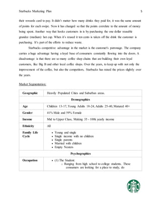 Starbucks Marketing Plan 5
their rewards card to pay. It didn’t matter how many drinks they paid for, it was the same amount
of points for each swipe. Now it has changed so that the points correlate to the amount of money
being spent. Another way that hooks customers in is by purchasing the one dollar reusable
grandee (medium) hot cup. When it’s reused it ten cents is taken off the drink the customer is
purchasing. It’s part of the efforts to reduce waste.
Starbucks competitive advantage in the market is the customer's patronage. The company
carries a huge advantage having a loyal base of consumers constantly flowing into the doors. A
disadvantage is that there are so many coffee shop chains that are building their own loyal
customers, like Big B and other local coffee shops. Over the years, to keep up with not only the
improvement of the coffee, but also the competitors, Starbucks has raised the prices slightly over
the years.
Market Segmentation:
Geographic Heavily Populated Cities and Suburban areas.
Demographics
Age Children 13-17, Young Adults 18-24, Adults 25-40, Matured 40+
Gender 41% Male and 59% Female
Income Mid to Upper Class, Making 35 - 100k yearly income
Ethnicity All
Family Life
Cycle
 Young and single
 Single income with no children
 Single parents
 Married with children
 Empty Nesters
Psychographics
Occupation  (1) The Student:
o Ranging from high school to college students. These
consumers are looking for a place to study, do
 