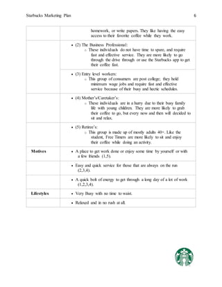 Starbucks Marketing Plan 6
homework, or write papers. They like having the easy
access to their favorite coffee while they work.
 (2) The Business Professional:
o These individuals do not have time to spare, and require
fast and effective service. They are more likely to go
through the drive through or use the Starbucks app to get
their coffee fast.
 (3) Entry level workers:
o This group of consumers are post college; they hold
minimum wage jobs and require fast and effective
service because of their busy and hectic schedules.
 (4) Mother’s/Caretaker’s:
o These individuals are in a hurry due to their busy family
life with young children. They are more likely to grab
their coffee to go, but every now and then will decided to
sit and relax.
 (5) Retiree’s:
o This group is made up of mostly adults 40+. Like the
student, Free Timers are more likely to sit and enjoy
their coffee while doing an activity.
Motives  A place to get work done or enjoy some time by yourself or with
a few friends (1,5).
 Easy and quick service for those that are always on the run
(2,3,4).
 A quick bolt of energy to get through a long day of a lot of work
(1,2,3,4).
Lifestyles  Very Busy with no time to waist.
 Relaxed and in no rush at all.
 