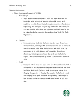 Starbucks Marketing Plan 7
Marketing Environment:
1. Macro-Environmental Analysis (PESTEL):
 Political/Legal:
o Major political issues that Starbucks could face ranges from new laws
concerning labor, government taxation, and possible bans or harsh
regulations on coffee beans. Starbucks remains competitive when it comes
to providing their employees adequate pay and benefits, but currently the
US Food and Drug Association have regulations on coffee products, and
the price of coffee has been rising for members of the World Fair Trade
Organization.
 Economic:
o From an economic standpoint, Starbucks does face major threats from
other competitors, another possible economic recession, and an increase in
inflation or interest rates. While Starbucks does hold much of the US
market share in the coffee industry, stiff competition from cheaper
alternatives, that also possess a luxury feel, could take Starbucks by
surprise. This could be amplified by another US recession like we had in
2008.
 Social:
o Changes in cultural tastes and social norms also threaten Starbucks. With a
good portion of the US population being more health conscious, and more
into buying local goods, Starbucks would have to try to cater to these
changing demographics by changing their exterior. Starbucks did benefit
from jumping on the green movement in its popularity. But changes in
their products and the presentation of their products must be their next
step.
 