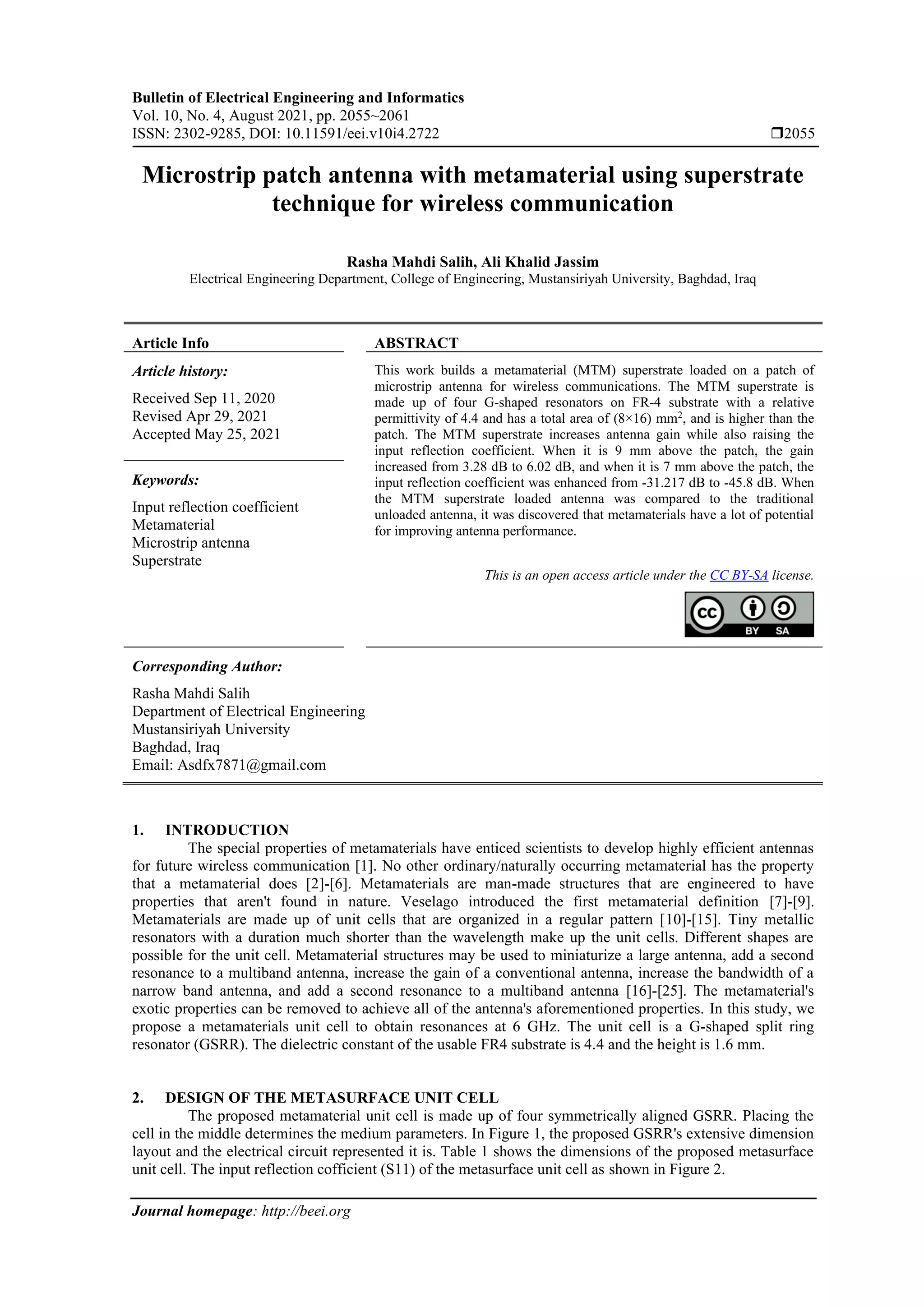 Bulletin of Electrical Engineering and Informatics
Vol. 10, No. 4, August 2021, pp. 2055~2061
ISSN: 2302-9285, DOI: 10.11591/eei.v10i4.2722 2055
Journal homepage: http://beei.org
Microstrip patch antenna with metamaterial using superstrate
technique for wireless communication
Rasha Mahdi Salih, Ali Khalid Jassim
Electrical Engineering Department, College of Engineering, Mustansiriyah University, Baghdad, Iraq
Article Info ABSTRACT
Article history:
Received Sep 11, 2020
Revised Apr 29, 2021
Accepted May 25, 2021
This work builds a metamaterial (MTM) superstrate loaded on a patch of
microstrip antenna for wireless communications. The MTM superstrate is
made up of four G-shaped resonators on FR-4 substrate with a relative
permittivity of 4.4 and has a total area of (8×16) mm2
, and is higher than the
patch. The MTM superstrate increases antenna gain while also raising the
input reflection coefficient. When it is 9 mm above the patch, the gain
increased from 3.28 dB to 6.02 dB, and when it is 7 mm above the patch, the
input reflection coefficient was enhanced from -31.217 dB to -45.8 dB. When
the MTM superstrate loaded antenna was compared to the traditional
unloaded antenna, it was discovered that metamaterials have a lot of potential
for improving antenna performance.
Keywords:
Input reflection coefficient
Metamaterial
Microstrip antenna
Superstrate
This is an open access article under the CC BY-SA license.
Corresponding Author:
Rasha Mahdi Salih
Department of Electrical Engineering
Mustansiriyah University
Baghdad, Iraq
Email: Asdfx7871@gmail.com
1. INTRODUCTION
The special properties of metamaterials have enticed scientists to develop highly efficient antennas
for future wireless communication [1]. No other ordinary/naturally occurring metamaterial has the property
that a metamaterial does [2]-[6]. Metamaterials are man-made structures that are engineered to have
properties that aren't found in nature. Veselago introduced the first metamaterial definition [7]-[9].
Metamaterials are made up of unit cells that are organized in a regular pattern [10]-[15]. Tiny metallic
resonators with a duration much shorter than the wavelength make up the unit cells. Different shapes are
possible for the unit cell. Metamaterial structures may be used to miniaturize a large antenna, add a second
resonance to a multiband antenna, increase the gain of a conventional antenna, increase the bandwidth of a
narrow band antenna, and add a second resonance to a multiband antenna [16]-[25]. The metamaterial's
exotic properties can be removed to achieve all of the antenna's aforementioned properties. In this study, we
propose a metamaterials unit cell to obtain resonances at 6 GHz. The unit cell is a G-shaped split ring
resonator (GSRR). The dielectric constant of the usable FR4 substrate is 4.4 and the height is 1.6 mm.
2. DESIGN OF THE METASURFACE UNIT CELL
The proposed metamaterial unit cell is made up of four symmetrically aligned GSRR. Placing the
cell in the middle determines the medium parameters. In Figure 1, the proposed GSRR's extensive dimension
layout and the electrical circuit represented it is. Table 1 shows the dimensions of the proposed metasurface
unit cell. The input reflection cofficient (S11) of the metasurface unit cell as shown in Figure 2.
 
