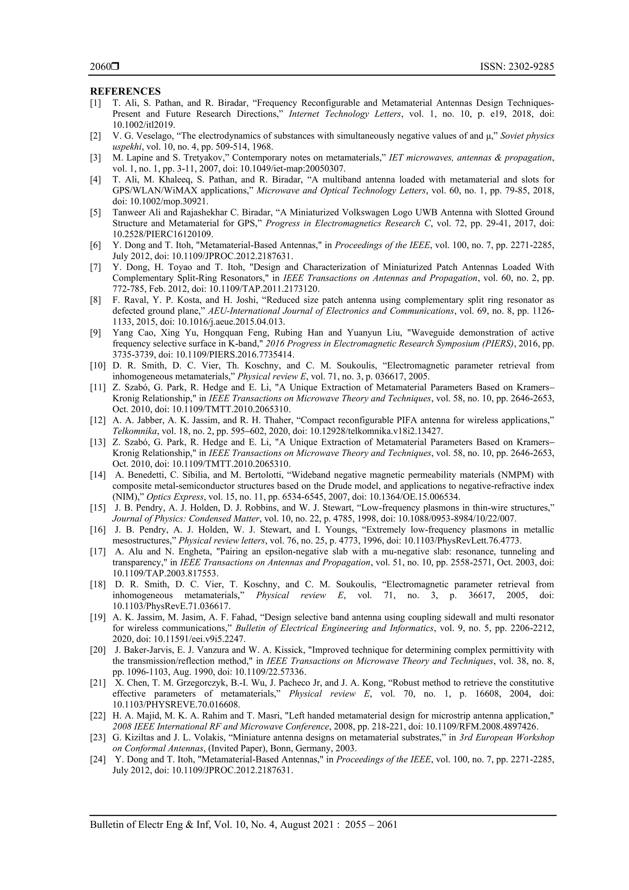  ISSN: 2302-9285
Bulletin of Electr Eng & Inf, Vol. 10, No. 4, August 2021 : 2055 – 2061
2060
REFERENCES
[1] T. Ali, S. Pathan, and R. Biradar, “Frequency Reconfigurable and Metamaterial Antennas Design Techniques‐
Present and Future Research Directions,” Internet Technology Letters, vol. 1, no. 10, p. e19, 2018, doi:
10.1002/itl2019.
[2] V. G. Veselago, “The electrodynamics of substances with simultaneously negative values of and μ,” Soviet physics
uspekhi, vol. 10, no. 4, pp. 509-514, 1968.
[3] M. Lapine and S. Tretyakov,” Contemporary notes on metamaterials,” IET microwaves, antennas & propagation,
vol. 1, no. 1, pp. 3-11, 2007, doi: 10.1049/iet-map:20050307.
[4] T. Ali, M. Khaleeq, S. Pathan, and R. Biradar, “A multiband antenna loaded with metamaterial and slots for
GPS/WLAN/WiMAX applications,” Microwave and Optical Technology Letters, vol. 60, no. 1, pp. 79-85, 2018,
doi: 10.1002/mop.30921.
[5] Tanweer Ali and Rajashekhar C. Biradar, “A Miniaturized Volkswagen Logo UWB Antenna with Slotted Ground
Structure and Metamaterial for GPS,” Progress in Electromagnetics Research C, vol. 72, pp. 29-41, 2017, doi:
10.2528/PIERC16120109.
[6] Y. Dong and T. Itoh, "Metamaterial-Based Antennas," in Proceedings of the IEEE, vol. 100, no. 7, pp. 2271-2285,
July 2012, doi: 10.1109/JPROC.2012.2187631.
[7] Y. Dong, H. Toyao and T. Itoh, "Design and Characterization of Miniaturized Patch Antennas Loaded With
Complementary Split-Ring Resonators," in IEEE Transactions on Antennas and Propagation, vol. 60, no. 2, pp.
772-785, Feb. 2012, doi: 10.1109/TAP.2011.2173120.
[8] F. Raval, Y. P. Kosta, and H. Joshi, “Reduced size patch antenna using complementary split ring resonator as
defected ground plane,” AEU-International Journal of Electronics and Communications, vol. 69, no. 8, pp. 1126-
1133, 2015, doi: 10.1016/j.aeue.2015.04.013.
[9] Yang Cao, Xing Yu, Hongquan Feng, Rubing Han and Yuanyun Liu, "Waveguide demonstration of active
frequency selective surface in K-band," 2016 Progress in Electromagnetic Research Symposium (PIERS), 2016, pp.
3735-3739, doi: 10.1109/PIERS.2016.7735414.
[10] D. R. Smith, D. C. Vier, Th. Koschny, and C. M. Soukoulis, “Electromagnetic parameter retrieval from
inhomogeneous metamaterials,” Physical review E, vol. 71, no. 3, p. 036617, 2005.
[11] Z. Szabó, G. Park, R. Hedge and E. Li, "A Unique Extraction of Metamaterial Parameters Based on Kramers–
Kronig Relationship," in IEEE Transactions on Microwave Theory and Techniques, vol. 58, no. 10, pp. 2646-2653,
Oct. 2010, doi: 10.1109/TMTT.2010.2065310.
[12] A. A. Jabber, A. K. Jassim, and R. H. Thaher, “Compact reconfigurable PIFA antenna for wireless applications,”
Telkomnika, vol. 18, no. 2, pp. 595–602, 2020, doi: 10.12928/telkomnika.v18i2.13427.
[13] Z. Szabó, G. Park, R. Hedge and E. Li, "A Unique Extraction of Metamaterial Parameters Based on Kramers–
Kronig Relationship," in IEEE Transactions on Microwave Theory and Techniques, vol. 58, no. 10, pp. 2646-2653,
Oct. 2010, doi: 10.1109/TMTT.2010.2065310.
[14] A. Benedetti, C. Sibilia, and M. Bertolotti, “Wideband negative magnetic permeability materials (NMPM) with
composite metal-semiconductor structures based on the Drude model, and applications to negative-refractive index
(NIM),” Optics Express, vol. 15, no. 11, pp. 6534-6545, 2007, doi: 10.1364/OE.15.006534.
[15] J. B. Pendry, A. J. Holden, D. J. Robbins, and W. J. Stewart, “Low-frequency plasmons in thin-wire structures,”
Journal of Physics: Condensed Matter, vol. 10, no. 22, p. 4785, 1998, doi: 10.1088/0953-8984/10/22/007.
[16] J. B. Pendry, A. J. Holden, W. J. Stewart, and I. Youngs, “Extremely low-frequency plasmons in metallic
mesostructures,” Physical review letters, vol. 76, no. 25, p. 4773, 1996, doi: 10.1103/PhysRevLett.76.4773.
[17] A. Alu and N. Engheta, "Pairing an epsilon-negative slab with a mu-negative slab: resonance, tunneling and
transparency," in IEEE Transactions on Antennas and Propagation, vol. 51, no. 10, pp. 2558-2571, Oct. 2003, doi:
10.1109/TAP.2003.817553.
[18] D. R. Smith, D. C. Vier, T. Koschny, and C. M. Soukoulis, “Electromagnetic parameter retrieval from
inhomogeneous metamaterials,” Physical review E, vol. 71, no. 3, p. 36617, 2005, doi:
10.1103/PhysRevE.71.036617.
[19] A. K. Jassim, M. Jasim, A. F. Fahad, “Design selective band antenna using coupling sidewall and multi resonator
for wireless communications,” Bulletin of Electrical Engineering and Informatics, vol. 9, no. 5, pp. 2206-2212,
2020, doi: 10.11591/eei.v9i5.2247.
[20] J. Baker-Jarvis, E. J. Vanzura and W. A. Kissick, "Improved technique for determining complex permittivity with
the transmission/reflection method," in IEEE Transactions on Microwave Theory and Techniques, vol. 38, no. 8,
pp. 1096-1103, Aug. 1990, doi: 10.1109/22.57336.
[21] X. Chen, T. M. Grzegorczyk, B.-I. Wu, J. Pacheco Jr, and J. A. Kong, “Robust method to retrieve the constitutive
effective parameters of metamaterials,” Physical review E, vol. 70, no. 1, p. 16608, 2004, doi:
10.1103/PHYSREVE.70.016608.
[22] H. A. Majid, M. K. A. Rahim and T. Masri, "Left handed metamaterial design for microstrip antenna application,"
2008 IEEE International RF and Microwave Conference, 2008, pp. 218-221, doi: 10.1109/RFM.2008.4897426.
[23] G. Kiziltas and J. L. Volakis, “Miniature antenna designs on metamaterial substrates,” in 3rd European Workshop
on Conformal Antennas, (Invited Paper), Bonn, Germany, 2003.
[24] Y. Dong and T. Itoh, "Metamaterial-Based Antennas," in Proceedings of the IEEE, vol. 100, no. 7, pp. 2271-2285,
July 2012, doi: 10.1109/JPROC.2012.2187631.
 