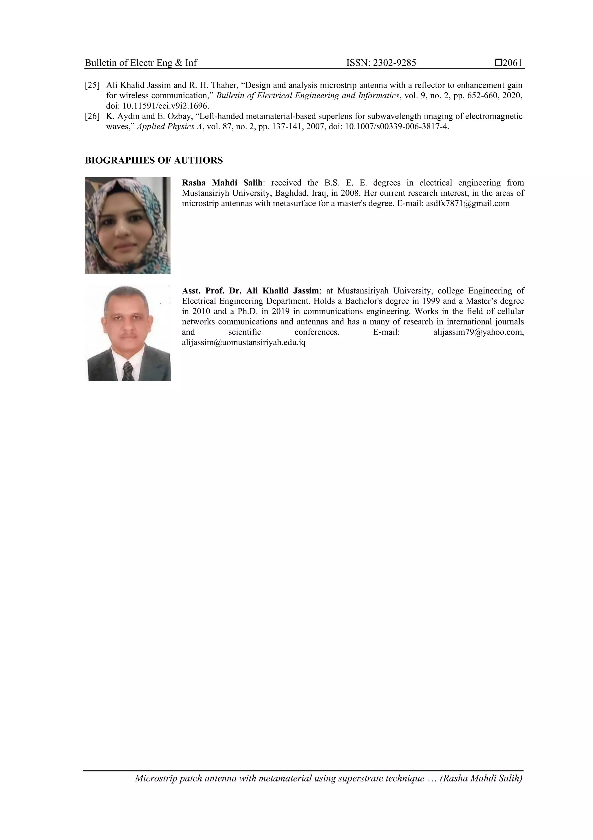 Bulletin of Electr Eng & Inf ISSN: 2302-9285 
Microstrip patch antenna with metamaterial using superstrate technique … (Rasha Mahdi Salih)
2061
[25] Ali Khalid Jassim and R. H. Thaher, “Design and analysis microstrip antenna with a reflector to enhancement gain
for wireless communication,” Bulletin of Electrical Engineering and Informatics, vol. 9, no. 2, pp. 652-660, 2020,
doi: 10.11591/eei.v9i2.1696.
[26] K. Aydin and E. Ozbay, “Left-handed metamaterial-based superlens for subwavelength imaging of electromagnetic
waves,” Applied Physics A, vol. 87, no. 2, pp. 137-141, 2007, doi: 10.1007/s00339-006-3817-4.
BIOGRAPHIES OF AUTHORS
Rasha Mahdi Salih: received the B.S. E. E. degrees in electrical engineering from
Mustansiriyh University, Baghdad, Iraq, in 2008. Her current research interest, in the areas of
microstrip antennas with metasurface for a master's degree. E-mail: asdfx7871@gmail.com
Asst. Prof. Dr. Ali Khalid Jassim: at Mustansiriyah University, college Engineering of
Electrical Engineering Department. Holds a Bachelor's degree in 1999 and a Master’s degree
in 2010 and a Ph.D. in 2019 in communications engineering. Works in the field of cellular
networks communications and antennas and has a many of research in international journals
and scientific conferences. E-mail: alijassim79@yahoo.com,
alijassim@uomustansiriyah.edu.iq
 