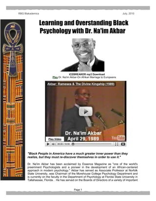 RBG Blakademics                                                                    July, 2010



                  Learning and Overstanding Black
                  Psychology with Dr. Na'im Akbar




                                        ICEBREAKER mp3 Download
                          Play Dr. Na'im Akbar-On Afrikan Marriage to Europeans




                       Play Video




      "Black People in America have a much greater inner power than they
      realize, but they must re-discover themselves in order to use it."

      Dr. Na'im Akbar has been acclaimed by Essence Magazine as "one of the world's
      preeminent Psychologists and a pioneer in the development of an African-centered
      approach in modern psychology." Akbar has served as Associate Professor at Norfolk
      State University, was Chairman of the Morehouse College Psychology Department and
      is currently on the faculty in the Department of Psychology at Florida State University in
      Tallahassee, Florida. . He has served on the Boards of Directors of a variety of important


                                           Page 1
 