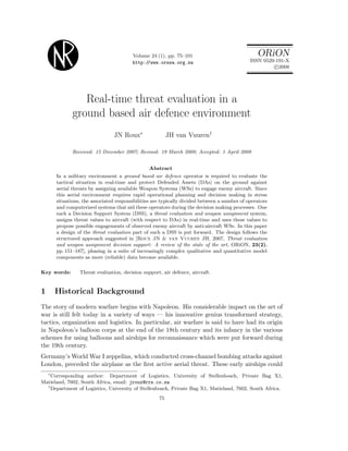 Volume 24 (1), pp. 75–101
http://www.orssa.org.za
ORiON
ISSN 0529-191-X
c 2008
Real-time threat evaluation in a
ground based air defence environment
JN Roux∗
JH van Vuuren†
Received: 15 December 2007; Revised: 19 March 2008; Accepted: 1 April 2008
Abstract
In a military environment a ground based air defence operator is required to evaluate the
tactical situation in real-time and protect Defended Assets (DAs) on the ground against
aerial threats by assigning available Weapon Systems (WSs) to engage enemy aircraft. Since
this aerial environment requires rapid operational planning and decision making in stress
situations, the associated responsibilities are typically divided between a number of operators
and computerized systems that aid these operators during the decision making processes. One
such a Decision Support System (DSS), a threat evaluation and weapon assignment system,
assigns threat values to aircraft (with respect to DAs) in real-time and uses these values to
propose possible engagements of observed enemy aircraft by anti-aircraft WSs. In this paper
a design of the threat evaluation part of such a DSS is put forward. The design follows the
structured approach suggested in [Roux JN & van Vuuren JH, 2007, Threat evaluation
and weapon assignment decision support: A review of the state of the art, ORiON, 23(2),
pp. 151–187], phasing in a suite of increasingly complex qualitative and quantitative model
components as more (reliable) data become available.
Key words: Threat evaluation, decision support, air defence, aircraft.
1 Historical Background
The story of modern warfare begins with Napoleon. His considerable impact on the art of
war is still felt today in a variety of ways — his innovative genius transformed strategy,
tactics, organization and logistics. In particular, air warfare is said to have had its origin
in Napoleon’s balloon corps at the end of the 18th century and its infancy in the various
schemes for using balloons and airships for reconnaissance which were put forward during
the 19th century.
Germany’s World War I zeppelins, which conducted cross-channel bombing attacks against
London, preceded the airplane as the ﬁrst active aerial threat. These early airships could
∗
Corresponding author: Department of Logistics, University of Stellenbosch, Private Bag X1,
Matieland, 7602, South Africa, email: jroux@rrs.co.za
†
Department of Logistics, University of Stellenbosch, Private Bag X1, Matieland, 7602, South Africa.
75
 