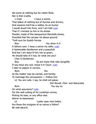 We ayme at nothing but his rotten flesh,
Nor is that cruelty.
1 Cred. I haue a sonne,
That talkes of nothing but of Gunnes and Armors,
And sweares hee’ll be a soldier, tis an humor
I would diuert him from, and I am told [125]
That if I minister to him in his drinke
Powder, made of this banquerout Marshalls bones,
Provided that the carcase rot aboue ground
’Twill cure his foolish frensie.
Nou. You shew in it
A fathers care. I haue a sonne my selfe, [130]
A fashionable Gentleman and a peacefull:
And but I am assur’d he’s not so giuen,
He should take of it too, Sir what are you?
Char. A Gentleman.
Nou. So are many that rake dunghills.
If you haue any suit, moue it in Court. [135]
I take no papers in corners.
Rom. Yes
As the matter may be carried, and hereby
To mannage the conuayance——Follow him.
Lil. You are rude. I say, he shall not passe.
Exit Nouall, Char: and Aduocates
Rom. You say so.
On what assurance? [140]
For the well cutting of his Lordships cornes,
Picking his toes, or any office else
Neerer to basenesse!
Lil. Looke vpon mee better,
Are these the ensignes of so coorse a fellow?
Be well aduis’d.
 