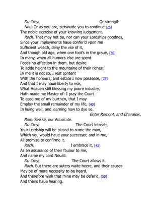 Du Croy. Or strength.
Nou. Or as you are, perswade you to continue [25]
The noble exercise of your knowing iudgement.
Roch. That may not be, nor can your Lordships goodnes,
Since your imployments haue confer’d vpon me
Sufficient wealth, deny the vse of it,
And though old age, when one foot’s in the graue, [30]
In many, when all humors else are spent
Feeds no affection in them, but desire
To adde height to the mountaine of their riches:
In me it is not so, I rest content
With the honours, and estate I now possesse, [35]
And that I may haue liberty to vse,
What Heauen still blessing my poore industry,
Hath made me Master of: I pray the Court
To ease me of my burthen, that I may
Employ the small remainder of my life, [40]
In liuing well, and learning how to dye so.
Enter Romont, and Charalois.
Rom. See sir, our Aduocate.
Du Croy. The Court intreats,
Your Lordship will be pleasd to name the man,
Which you would haue your successor, and in me,
All promise to confirme it.
Roch. I embrace it, [45]
As an assurance of their fauour to me,
And name my Lord Nouall.
Du Croy. The Court allows it.
Roch. But there are suters waite heere, and their causes
May be of more necessity to be heard,
And therefore wish that mine may be defer’d, [50]
And theirs haue hearing.
 