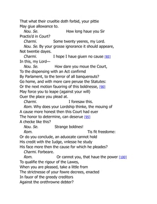 That what their crueltie doth forbid, your pittie
May giue allowance to.
Nou. Se. How long haue you Sir
Practis’d in Court?
Charmi. Some twenty yeeres, my Lord.
Nou. Se. By your grosse ignorance it should appeare,
Not twentie dayes.
Charmi. I hope I haue giuen no cause [85]
In this, my Lord—
Nou. Se. How dare you moue the Court,
To the dispensing with an Act confirmd
By Parlament, to the terror of all banquerouts?
Go home, and with more care peruse the Statutes:
Or the next motion fauoring of this boldnesse, [90]
May force you to leape (against your will)
Ouer the place you plead at.
Charmi. I foresaw this.
Rom. Why does your Lordship thinke, the mouing of
A cause more honest then this Court had euer
The honor to determine, can deserue [95]
A checke like this?
Nou. Se. Strange boldnes!
Rom. Tis fit freedome:
Or do you conclude, an aduocate cannot hold
His credit with the Iudge, vnlesse he study
His face more then the cause for which he pleades?
Charmi. Forbeare.
Rom. Or cannot you, that haue the power [100]
To qualifie the rigour of the Lawes,
When you are pleased, take a little from
The strictnesse of your fowre decrees, enacted
In fauor of the greedy creditors
Against the orethrowne debter?
 