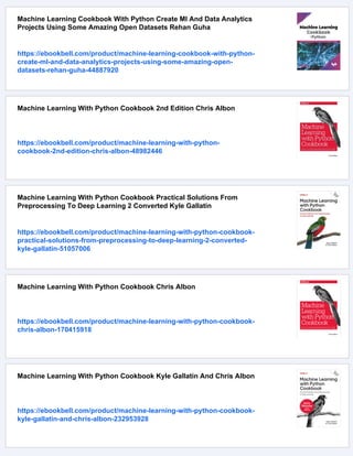 Machine Learning Cookbook With Python Create Ml And Data Analytics
Projects Using Some Amazing Open Datasets Rehan Guha
https://ebookbell.com/product/machine-learning-cookbook-with-python-
create-ml-and-data-analytics-projects-using-some-amazing-open-
datasets-rehan-guha-44887920
Machine Learning With Python Cookbook 2nd Edition Chris Albon
https://ebookbell.com/product/machine-learning-with-python-
cookbook-2nd-edition-chris-albon-48982446
Machine Learning With Python Cookbook Practical Solutions From
Preprocessing To Deep Learning 2 Converted Kyle Gallatin
https://ebookbell.com/product/machine-learning-with-python-cookbook-
practical-solutions-from-preprocessing-to-deep-learning-2-converted-
kyle-gallatin-51057006
Machine Learning With Python Cookbook Chris Albon
https://ebookbell.com/product/machine-learning-with-python-cookbook-
chris-albon-170415918
Machine Learning With Python Cookbook Kyle Gallatin And Chris Albon
https://ebookbell.com/product/machine-learning-with-python-cookbook-
kyle-gallatin-and-chris-albon-232953928
 