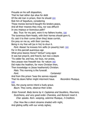 Recorders Musique,
Preuaile on his soft disposition,
That he had rather dye aliue for debt
Of the old man in prison, then he should [25]
Rob him of Sepulture, considering
These monies borrow’d bought the lenders peace,
And all their meanes they inioy, nor was diffus’d
In any impious or licencious path?
Bau. True: for my part, were it my fathers trunke, [30]
The tyrannous Ram-heads, with their hornes should gore it,
Or, cast it to their curres (than they) lesse currish,
Ere prey on me so, with their Lion-law,
Being in my free will (as in his) to shun it.
Pont. Alasse! he knowes him selfe (in pouerty) lost: [35]
For in this parciall auaricious age
What price beares Honor? Vertue? Long agoe
It was but prays’d, and freez’d, but now a dayes
’Tis colder far, and has, nor loue, nor praise,
Very prayse now freezeth too: for nature [40]
Did make the heathen, far more Christian then,
Then knowledge vs (lesse heathenish) Christian.
Malo. This morning is the funerall.
Pont. Certainely!
And from this prison ’twas the sonnes request
That his deare father might interment haue.
[45]
See, the young sonne interd a liuely graue.
Baum. They come, obserue their order.
Enter Funerall. Body borne by 4. Captaines and Souldiers, Mourners,
Scutchions, and very good order. Charolois, and Romont meet it.
Char. speaks. Rom. weeping, solemne Musique, 3 Creditors.
Char. How like a silent streame shaded with night,
And gliding softly with our windy sighes;
 