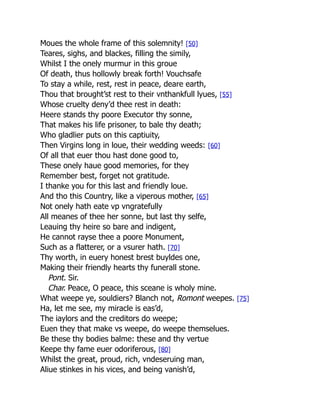 Moues the whole frame of this solemnity! [50]
Teares, sighs, and blackes, filling the simily,
Whilst I the onely murmur in this groue
Of death, thus hollowly break forth! Vouchsafe
To stay a while, rest, rest in peace, deare earth,
Thou that brought’st rest to their vnthankfull lyues, [55]
Whose cruelty deny’d thee rest in death:
Heere stands thy poore Executor thy sonne,
That makes his life prisoner, to bale thy death;
Who gladlier puts on this captiuity,
Then Virgins long in loue, their wedding weeds: [60]
Of all that euer thou hast done good to,
These onely haue good memories, for they
Remember best, forget not gratitude.
I thanke you for this last and friendly loue.
And tho this Country, like a viperous mother, [65]
Not onely hath eate vp vngratefully
All meanes of thee her sonne, but last thy selfe,
Leauing thy heire so bare and indigent,
He cannot rayse thee a poore Monument,
Such as a flatterer, or a vsurer hath. [70]
Thy worth, in euery honest brest buyldes one,
Making their friendly hearts thy funerall stone.
Pont. Sir.
Char. Peace, O peace, this sceane is wholy mine.
What weepe ye, souldiers? Blanch not, Romont weepes. [75]
Ha, let me see, my miracle is eas’d,
The iaylors and the creditors do weepe;
Euen they that make vs weepe, do weepe themselues.
Be these thy bodies balme: these and thy vertue
Keepe thy fame euer odoriferous, [80]
Whilst the great, proud, rich, vndeseruing man,
Aliue stinkes in his vices, and being vanish’d,
 