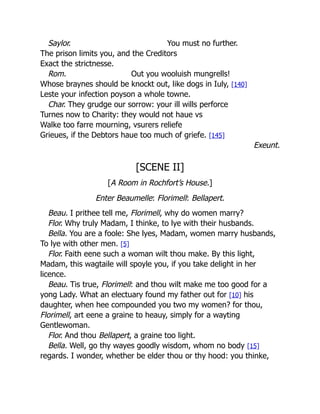 Saylor. You must no further.
The prison limits you, and the Creditors
Exact the strictnesse.
Rom. Out you wooluish mungrells!
Whose braynes should be knockt out, like dogs in Iuly, [140]
Leste your infection poyson a whole towne.
Char. They grudge our sorrow: your ill wills perforce
Turnes now to Charity: they would not haue vs
Walke too farre mourning, vsurers reliefe
Grieues, if the Debtors haue too much of griefe. [145]
Exeunt.
[SCENE II]
[A Room in Rochfort’s House.]
Enter Beaumelle: Florimell: Bellapert.
Beau. I prithee tell me, Florimell, why do women marry?
Flor. Why truly Madam, I thinke, to lye with their husbands.
Bella. You are a foole: She lyes, Madam, women marry husbands,
To lye with other men. [5]
Flor. Faith eene such a woman wilt thou make. By this light,
Madam, this wagtaile will spoyle you, if you take delight in her
licence.
Beau. Tis true, Florimell: and thou wilt make me too good for a
yong Lady. What an electuary found my father out for [10] his
daughter, when hee compounded you two my women? for thou,
Florimell, art eene a graine to heauy, simply for a wayting
Gentlewoman.
Flor. And thou Bellapert, a graine too light.
Bella. Well, go thy wayes goodly wisdom, whom no body [15]
regards. I wonder, whether be elder thou or thy hood: you thinke,
 