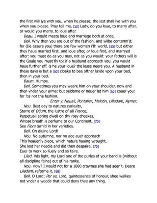 the first will lye with you, when he please; the last shall lye with you
when you please. Pray tell me, [50] Lady, do you loue, to marry after,
or would you marry, to loue after.
Beau. I would meete loue and marriage both at once.
Bell. Why then you are out of the fashion, and wilbe contemn’d;
for (Ile assure you) there are few women i’th world, [55] but either
they haue married first, and loue after, or loue first, and marryed
after: you must do as you may, not as you would: your fathers will is
the Goale you must fly to: if a husband approach you, you would
haue further off, is he your loue? the lesse neere you. A husband in
these days is but a [60] cloake to bee oftner layde vpon your bed,
then in your bed.
Baum. Humpe.
Bell. Sometimes you may weare him on your shoulder, now and
then vnder your arme: but seldome or neuer let him [65] couer you:
for ’tis not the fashion.
Enter y. Nouall, Pontalier, Malotin, Lilladam, Aymer.
Nou. Best day to natures curiosity,
Starre of Dijum, the lustre of all France,
Perpetuall spring dwell on thy rosy cheekes,
Whose breath is perfume to our Continent, [70]
See Flora turn’d in her varieties.
Bell. Oh diuine Lord!
Nou. No autumne, nor no age euer approach
This heauenly piece, which nature hauing wrought,
She lost her needle and did then despaire, [75]
Euer to work so liuely and so faire.
Lilad. Vds light, my Lord one of the purles of your band is (without
all discipline falne) out of his ranke.
Nou. How? I would not for a 1000 crownes she had seen’t. Deare
Liladam, reforme it. [80]
Bell. O Lord: Per se, Lord, quintessence of honour, shee walkes
not vnder a weede that could deny thee any thing.
 
