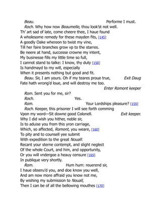 Exit Daug
Exit keeper.
Beau. Performe I must.
Roch. Why how now Beaumelle, thou look’st not well.
Th’ art sad of late, come cheere thee, I haue found
A wholesome remedy for these mayden fits, [145]
A goodly Oake whereon to twist my vine,
Till her faire branches grow vp to the starres.
Be neere at hand, successe crowne my intent,
My businesse fills my little time so full,
I cannot stand to talke: I know, thy duty [150]
Is handmayd to my will, especially
When it presents nothing but good and fit.
Beau. Sir, I am yours. Oh if my teares proue true,
Fate hath wrong’d loue, and will destroy me too.
Enter Romont keeper
Rom. Sent you for me, sir?
Roch. Yes.
Rom. Your Lordships pleasure? [155]
Roch. Keeper, this prisoner I will see forth comming
Vpon my word—Sit downe good Colonell.
Why I did wish you hither, noble sir,
Is to aduise you from this yron carriage,
Which, so affected, Romont, you weare, [160]
To pity and to counsell yee submit
With expedition to the great Nouall:
Recant your sterne contempt, and slight neglect
Of the whole Court, and him, and opportunity,
Or you will vndergoe a heauy censure [165]
In publique very shortly.
Rom. Hum hum: reuerend sir,
I haue obseru’d you, and doe know you well,
And am now more affraid you know not me,
By wishing my submission to Nouall,
Then I can be of all the bellowing mouthes [170]
 