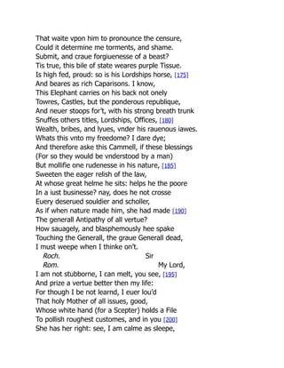 That waite vpon him to pronounce the censure,
Could it determine me torments, and shame.
Submit, and craue forgiuenesse of a beast?
Tis true, this bile of state weares purple Tissue.
Is high fed, proud: so is his Lordships horse, [175]
And beares as rich Caparisons. I know,
This Elephant carries on his back not onely
Towres, Castles, but the ponderous republique,
And neuer stoops for’t, with his strong breath trunk
Snuffes others titles, Lordships, Offices, [180]
Wealth, bribes, and lyues, vnder his rauenous iawes.
Whats this vnto my freedome? I dare dye;
And therefore aske this Cammell, if these blessings
(For so they would be vnderstood by a man)
But mollifie one rudenesse in his nature, [185]
Sweeten the eager relish of the law,
At whose great helme he sits: helps he the poore
In a iust businesse? nay, does he not crosse
Euery deserued souldier and scholler,
As if when nature made him, she had made [190]
The generall Antipathy of all vertue?
How sauagely, and blasphemously hee spake
Touching the Generall, the graue Generall dead,
I must weepe when I thinke on’t.
Roch. Sir
Rom. My Lord,
I am not stubborne, I can melt, you see, [195]
And prize a vertue better then my life:
For though I be not learnd, I euer lou’d
That holy Mother of all issues, good,
Whose white hand (for a Scepter) holds a File
To pollish roughest customes, and in you [200]
She has her right: see, I am calme as sleepe,
 
