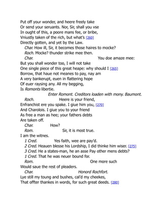 Put off your wonder, and heere freely take
Or send your seruants. Nor, Sir, shall you vse
In ought of this, a poore mans fee, or bribe,
Vniustly taken of the rich, but what’s [260]
Directly gotten, and yet by the Law.
Char. How ill, Sir, it becomes those haires to mocke?
Roch. Mocke? thunder strike mee then.
Char. You doe amaze mee:
But you shall wonder too, I will not take
One single piece of this great heape: why should I [265]
Borrow, that haue not meanes to pay, nay am
A very bankerupt, euen in flattering hope
Of euer raysing any. All my begging,
Is Romonts libertie.
Enter Romont. Creditors loaden with mony. Baumont.
Roch. Heere is your friend,
Enfranchist ere you spake. I giue him you, [270]
And Charolois. I giue you to your friend
As free a man as hee; your fathers debts
Are taken off.
Char. How?
Rom. Sir, it is most true.
I am the witnes.
1 Cred. Yes faith, wee are pay’d.
2 Cred. Heauen blesse his Lordship, I did thinke him wiser. [275]
3 Cred. He a states-man, he an asse Pay other mens debts?
1 Cred. That he was neuer bound for.
Rom. One more such
Would saue the rest of pleaders.
Char. Honord Rochfort.
Lye still my toung and bushes, cal’d my cheekes,
That offter thankes in words, for such great deeds. [280]
 