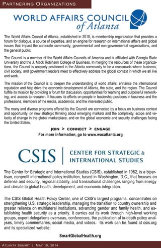 The World Affairs Council of Atlanta, established in 2010, is membership organization that provides a
forum for dialogue, a source of expertise, and an engine for research on international affairs and global
issues that impact the corporate community, governmental and non-governmental organizations, and
the general public.
The Council is a member of the World Affairs Councils of America and is affiliated with Georgia State
University and the J. Mack Robinson College of Business. In merging the resources of these organiza-
tions, the Council is uniquely positioned in the Atlanta community to be a crossroads where business,
civil society, and government leaders meet to effectively address the global context in which we all live
and work.
The mission of the Council is to deepen the understanding of world affairs, enhance the international
reputation and help drive the economic development of Atlanta, the state, and the region. The Council
fulfills its mission by providing a forum for discussion, opportunities for learning and purposeful network-
ing, and access to research. It focuses its efforts on people in leadership positions in business and the
professions, members of the media, academics, and the interested public.
The many and diverse programs offered by the Council are connected by a focus on business context
and opportunity, on new strategic thinking about emerging markets and the complexity, scope and ve-
locity of change in the global marketplace, and on the global economic and security challenges facing
the United States.
JOIN > CONNECT > ENGAGE
For more information, go to www.wacatlanta.org
The Center for Strategic and International Studies (CSIS), established in 1962, is a bipar-
tisan, nonprofit international policy institution, based in Washington, D.C., that focuses on
defense and security, regional stability, and transnational challenges ranging from energy
and climate to global health, development, and economic integration.
The CSIS Global Health Policy Center, one of CSIS's largest programs, concentrates on
strengthening U.S. strategic leadership, managing the transition to country ownership and
greater reliance on multilateral institutions, advancing gender and family health, and es-
tablishing health security as a priority. It carries out its work through high-level working
groups, expert delegations overseas, conferences, the publication of in-depth policy anal-
yses, timely commentaries, social media, and videos. Its work can be found at csis.org
and its specialized website:
SmartGlobalHealth.org
PARTNERING ORGANIZATIONS
ATLANTA SUMMIT | MAY 19, 2014
 