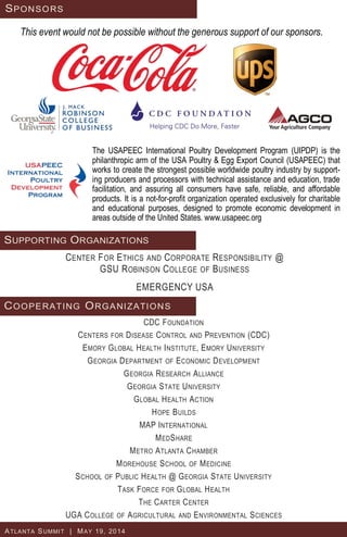 CDC FOUNDATION
CENTERS FOR DISEASE CONTROL AND PREVENTION (CDC)
EMORY GLOBAL HEALTH INSTITUTE, EMORY UNIVERSITY
GEORGIA DEPARTMENT OF ECONOMIC DEVELOPMENT
GEORGIA RESEARCH ALLIANCE
GEORGIA STATE UNIVERSITY
GLOBAL HEALTH ACTION
HOPE BUILDS
MAP INTERNATIONAL
MEDSHARE
METRO ATLANTA CHAMBER
MOREHOUSE SCHOOL OF MEDICINE
SCHOOL OF PUBLIC HEALTH @ GEORGIA STATE UNIVERSITY
TASK FORCE FOR GLOBAL HEALTH
THE CARTER CENTER
UGA COLLEGE OF AGRICULTURAL AND ENVIRONMENTAL SCIENCES
SPONSORS
This event would not be possible without the generous support of our sponsors.
COOPERATING ORGANIZATIONS
ATLANTA SUMMIT | MAY 19, 2014
SUPPORTING ORGANIZATIONS
CENTER FOR ETHICS AND CORPORATE RESPONSIBILITY @
GSU ROBINSON COLLEGE OF BUSINESS
EMERGENCY USA
The USAPEEC International Poultry Development Program (UIPDP) is the
philanthropic arm of the USA Poultry & Egg Export Council (USAPEEC) that
works to create the strongest possible worldwide poultry industry by support-
ing producers and processors with technical assistance and education, trade
facilitation, and assuring all consumers have safe, reliable, and affordable
products. It is a not-for-profit organization operated exclusively for charitable
and educational purposes, designed to promote economic development in
areas outside of the United States. www.usapeec.org
 