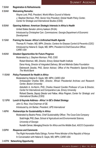 ATLANTA SUMMIT | MAY 19, 2014
SUMMIT AGENDA
7:30AM Registration & Refreshments
8:30AM Welcoming Remarks:
Wayne Lord, PhD, President, World Affairs Council of Atlanta
J. Stephen Morrison, PhD, Senior Vice President, Global Health Policy Center,
Center for Strategic and International Studies (CSIS)
8:50AM Opening Address: American Strategic Interests in Africa’s Health
United States Senator Johnny Isakson (R-GA)
Introduced by Christopher Carr, Commissioner, Georgia Department of Economic
Development
9:15AM Framing the Issues: Africa’s Unfinished Health Agenda
Thomas R. Frieden, MD, MPH, Director, Centers for Disease Control & Preventio (CDC)
Introduced by Helene D. Gayle, MD, MPH, President & Chief Executive Officer,
CARE USA
9:45AM Greatest Opportunities for Future Progress
Moderated by J. Stephen Morrison, PhD, CSIS
Robert Breiman, MD, Director, Emory Global Health Institute
Dana Hovig, Director of Integrated Delivery, Bill and Melinda Gates Foundation
Debrework Zewdie, PhD, Senior Advisor, Office of the President’s Special Envoy,
The World Bank
11:00AM Policy Framework for Health in Africa
Moderated by Helene D. Gayle, MD, MPH, CARE USA
Ambassador Charles Stith, Director, African Presidential Archives and Research
Center, Boston University
Abdullahi A. An-Na’im, PhD, Charles Howard Candler Professor of Law & Director,
Center for International and Comparative Law, Emory University
Richard Downie, Deputy Director and Fellow, Africa Program, Center for Strategic and
International Studies (CSIS)
12:15PM Lunch & Keynote Address - Africa’ in GE’s Global Strategy
John G. Rice, Vice Chairman of GE
Introduced by Jim Barber, President, UPS International
1:45PM Partnerships for Sustainability in Africa
Moderated by Beatriz Perez, Chief Sustainability Officer, The Coca-Cola Company
Scott Angle, PhD, Dean, School of Agricultural and Environmental Science,
University of Georgia
NuradinOsman, ManagingDirector for Africa and the Middle East, AGCO Corporation
3:00PM Response and Comments
The Right Honorable Raila Odinga, Former Prime Minister of the Republic of Kenya
In Conversation with Helene D. Gayle, MD, MPH, CARE USA
3:45PM Networking Opportunity
 