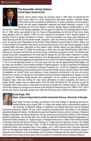 The Honorable Johnny Isakson
United States Senate (R-GA)
Senator Johnny Isakson began his business career in 1967 when he opened the first
Cobb County office of a small, family-owned real estate business, Northside Realty.
Johnny later served as president of Northside for 20 years, presiding over the company’s
growth into the largest independent residential real estate brokerage company in the
Southeast and one of the largest in America. Senator Isakson entered politics in 1974
and served 17 years in the Georgia Legislature and two years as Chairman of the Georgia Board of Educa-
tion. In 1999, Johnny was elected to the U.S. House of Representatives for the first of three terms before
being elected to the U.S. Senate in 2004. He was re-elected to the Senate in 2010. Senator Isakson is a
member of the U.S. Senate Committee on Finance - which has jurisdiction over taxes, trade, Medicare and
Social Security and the and the Senate Health, Education, Labor and Pensions (HELP) Committee. Previ-
ously, he was the senior Republican on the Senate Foreign Relations Subcommittee on African Affairs, and
he has traveled to the continent many times over the last several years. He is also heavily engaged in issues
of global health and water, particularly as they relate to Africa. Senator Isakson has also offered his strong
support for the work that U.S. NGOs are performing in Africa, and has cited MFAN Partner CARE USA in
particular for the great work that they are doing through microfinance programs in Africa. The Senator also
praised Coca-Cola, headquartered in his home state of Georgia, for their $30 million investment in purifica-
tion projects to become a water neutral company and to develop greater access to clean water in Africa. He
introduced the Biennial Budgeting and Appropriations Act to reform the federal budget process by converting
it from an annual spending process to a two-year cycle, with one year for appropriating federal dollars and
the other year devoted to much-needed oversight of federal programs. He also co-sponsored the Balanced
Budget Amendment and the Commitment to American Prosperity Act, or CAP Act, designed to significantly
reduce federal spending by tying spending levels to the gross domestic product. Senator Isakson has worked
to strengthen our Armed Forces, and continues to show unwavering commitment to the men and women
who serve our country. On energy, he is committed to lessening America’s dependence on foreign oil as well
as pushing for alternative energy sources and conservation. He has worked to enhance and maintain
Georgia’s roads, while also working for mass transit alternatives to reduce congestion and improve air
quality. Senator Isakson was an original author of the No Child Left Behind Act. He continues to push for
immigration reform that is built on a foundation of securing our borders first. Senator Isakson is a 1966 grad-
uate of the University of Georgia and he served in the Georgia Air National Guard from 1966 to 1972. Johnny
and his wife, Dianne, have been married since 1968 and have three grown children and nine grandchildren.
BIOGRAPHIES
ATLANTA SUMMIT | MAY 19, 2014
Scott Angle, PhD
Dean, School of Agricultural and Environmental Science, University of Georgia
Scott Angle has been the Dean and Director of the UGA College of Agricultural and Environ-
mental Sciences since August 2005. Dr. Angle most recently held an administrative position at
the University of Maryland College of Agriculture and Natural Resources and the Maryland
Agricultural Experiment Station. He was Interim Executive Associate Dean and Director of the Maryland
Agricultural Experiment Station, the Maryland Cooperative Extension Service and the University of Maryland
College of Agriculture and Natural Resources. He has served as acting Executive Director of the Northeast
Research Association, and has also been chair of both the national and Northeast Regional Organizations of
Experiment Station Directors. Dr. Angle has been a Fulbright Scholar and is a fellow of the American Society
of Agronomy and the Soil Science Society of America. Dr. Angle joined the agronomy faculty in the College
of Agriculture and Natural Resources in 1981. In 1994 he became the Associate Director of the Agricultural
Experiment Station and Associate Dean of the college, and in 2003 became interim Executive Associate
Dean for the experiment station and Maryland Cooperative Extension. He earned his bachelor’s degree in
agronomy and a Master’s in soil microbiology at the University of Maryland and has spent his entire profes-
sional career there except for three years when he worked on his doctorate at the University of Missouri.
 