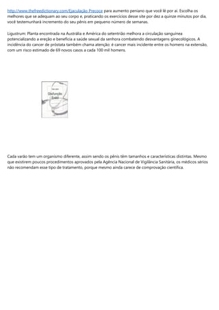 http://www.thefreedictionary.com/Ejaculação Precoce para aumento peniano que você lê por aí. Escolha os
melhores que se adequam ao seu corpo e, praticando os exercícios desse site por dez a quinze minutos por dia,
você testemunhará incremento do seu pênis em pequeno número de semanas.
Ligustrum: Planta encontrada na Austrália e América do setentrião melhora a circulação sanguínea
potencializando a ereção e beneficia a saúde sexual da senhora combatendo desvantagens ginecológicos. A
incidência do cancer de próstata também chama atenção: é cancer mais incidente entre os homens na extensão,
com um risco estimado de 69 novos casos a cada 100 mil homens.
Cada varão tem um organismo diferente, assim sendo os pênis têm tamanhos e características distintas. Mesmo
que existirem poucos procedimentos aprovados pela Agência Nacional de Vigilância Sanitária, os médicos sérios
não recomendam esse tipo de tratamento, porque mesmo ainda carece de comprovação científica.
 