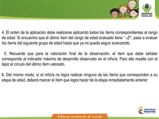 4. El orden de la aplicación debe realizarse aplicando todos los ítems correspondientes al rango
de edad. Si encuentra que el último ítem del rango de edad evaluado tiene “ “, pase a evaluar
los ítems del siguiente grupo de edad hasta que ya no pueda seguir avanzando.
5. Recuerde que para la valoración final de la observación, el ítem que debe señalar
corresponde al indicador máximo de desarrollo observado en el niño/a. Para ello resalte con el
lápiz el círculo del último ítem valorado.
6. Del mismo modo, sí el niño/a no logra realizar ninguno de los ítems que corresponden a su
etapa de edad, deberá marcar el ítem que logra hacer de la etapa inmediatamente anterior
 