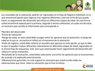 Los resultados de la valoración, podrán ser ingresados en la Hoja de Registro Individual, en la
que encontrará opción para ingresar tres registros diferentes, esto con el fin de que pueda
hacer un seguimiento del desarrollo del niño/a en diferentes etapas de edad. De esta forma,
usted encontrará espacio para la primera, segunda y tercera valoración, en cada una de estas
es necesario que escriba la información que corresponde a:
•Nombre del observador
•Fecha de valoración
•Rango de edad, en esta usted debe escoger entre las opciones que se presentan, la etapa de
edad en la que se encuentra el niño/a en el momento de la valoración.
•Color de registro, usted debe rellenar el recuadro que aparece en esta opción, ya que la idea
es que se puedan realizar diferentes valoraciones en diferentes etapas de edad, registradas en
la misma hoja de respuestas, esto para que usted pueda hacer seguimiento del desarrollo del
niño/a en varios momentos.
•Resultado de la evaluación, usted debe seleccionar una entre las opciones que se le presentan,
de acuerdo a lo explicado anteriormente.
•Observaciones generales, en este espacio es necesario que usted escriba todas las
observaciones que tiene sobre la valoración que le hizo al niño/a.
 