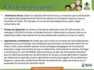 • Condiciones físicas: Dados los objetivos del instrumento, es necesario que la observación
y el registro del comportamiento infantil se realicen en la situación natural en que se
encuentra el niño/a. Por ejemplo: en su sitio de aprendizaje diario, jardín, hogar
comunitario, etc.
• Tiempo de aplicación: Se estima un tiempo de aplicación entre 20 y 30 minutos. Sin
embargo, la EVCDI-R no tiene un tiempo mínimo ni máximo para realizarse, esto es un
aspecto que debe estar acorde con las necesidades del contexto en el que se realiza.
• Seguimiento y monitoreo: No olvide que esta escala no se realiza con fines diagnósticos,
pretende que sus resultados sean empleados para fortalecer el desarrollo infantil de los
niños y niñas, como también aportar en las estrategias pedagógicas de la institución
educativa u hogar comunitario en que se implemente. Partiendo de lo anterior, de llegar
a encontrarse un caso EN RIESGO, debe ejecutarse un plan de estimulación individual
para el niño/a de acuerdo con las dimensiones en las que se haya observado el registro
por debajo de lo esperado y hacer seguimiento cercano del progreso. De no observarse
progreso, a pesar del cumplimiento del plan de estimulación, debe consultarse con el
proveedor de servicios de salud del niño/a
 