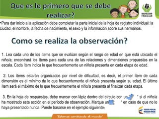 •Para dar inicio a la aplicación debe completar la parte inicial de la hoja de registro individual: la
ciudad, el nombre, la fecha de nacimiento, el sexo y la información sobre sus hermanos.
1. Lea cada uno de los ítems que se evalúan según el rango de edad en que está ubicado el
niño/a; encontrará los ítems para cada una de las relaciones y dimensiones propuestas en la
escala. Cada ítem indica lo que frecuentemente un niño/a presenta en cada etapa de edad.
2. Los ítems estarán organizados por nivel de dificultad, es decir, el primer ítem de cada
dimensión es el mínimo de lo que frecuentemente el niño/a presenta según su edad. El último
ítem será el máximo de lo que frecuentemente el niño/a presenta al finalizar cada etapa.
3. En la hoja de respuestas, debe marcar con lápiz dentro del círculo con un “ “ si el niño/a
ha mostrado esta acción en el período de observación. Marque una “ “ en caso de que no lo
haya presentado nunca. Puede basarse en el ejemplo siguiente:
 