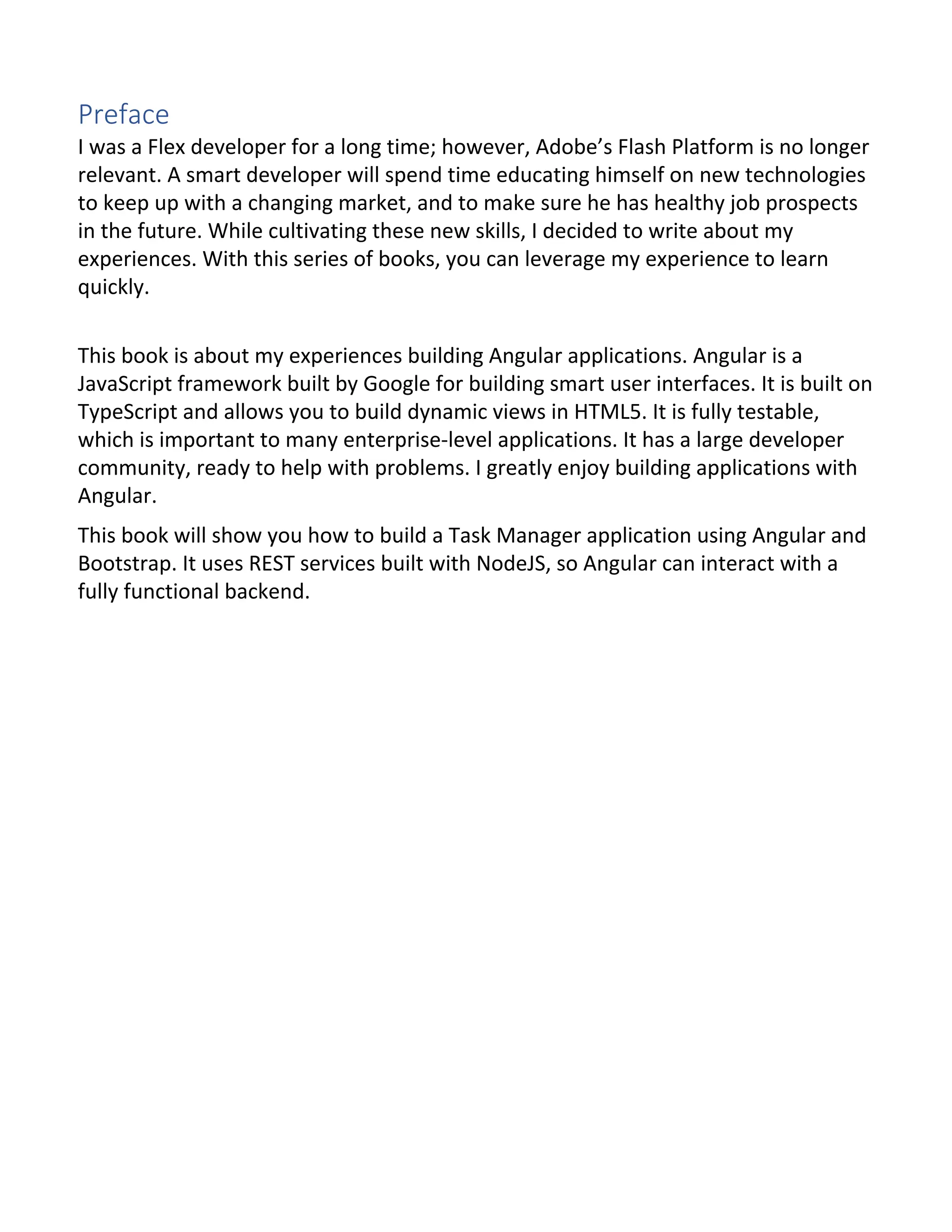 Preface I was a Flex developer for a long time; however, Adobe’s Flash Platform is no longer relevant. A smart developer will spend time educating himself on new technologies to keep up with a changing market, and to make sure he has healthy job prospects in the future. While cultivating these new skills, I decided to write about my experiences. With this series of books, you can leverage my experience to learn quickly. This book is about my experiences building Angular applications. Angular is a JavaScript framework built by Google for building smart user interfaces. It is built on TypeScript and allows you to build dynamic views in HTML5. It is fully testable, which is important to many enterprise-level applications. It has a large developer community, ready to help with problems. I greatly enjoy building applications with Angular. This book will show you how to build a Task Manager application using Angular and Bootstrap. It uses REST services built with NodeJS, so Angular can interact with a fully functional backend. 