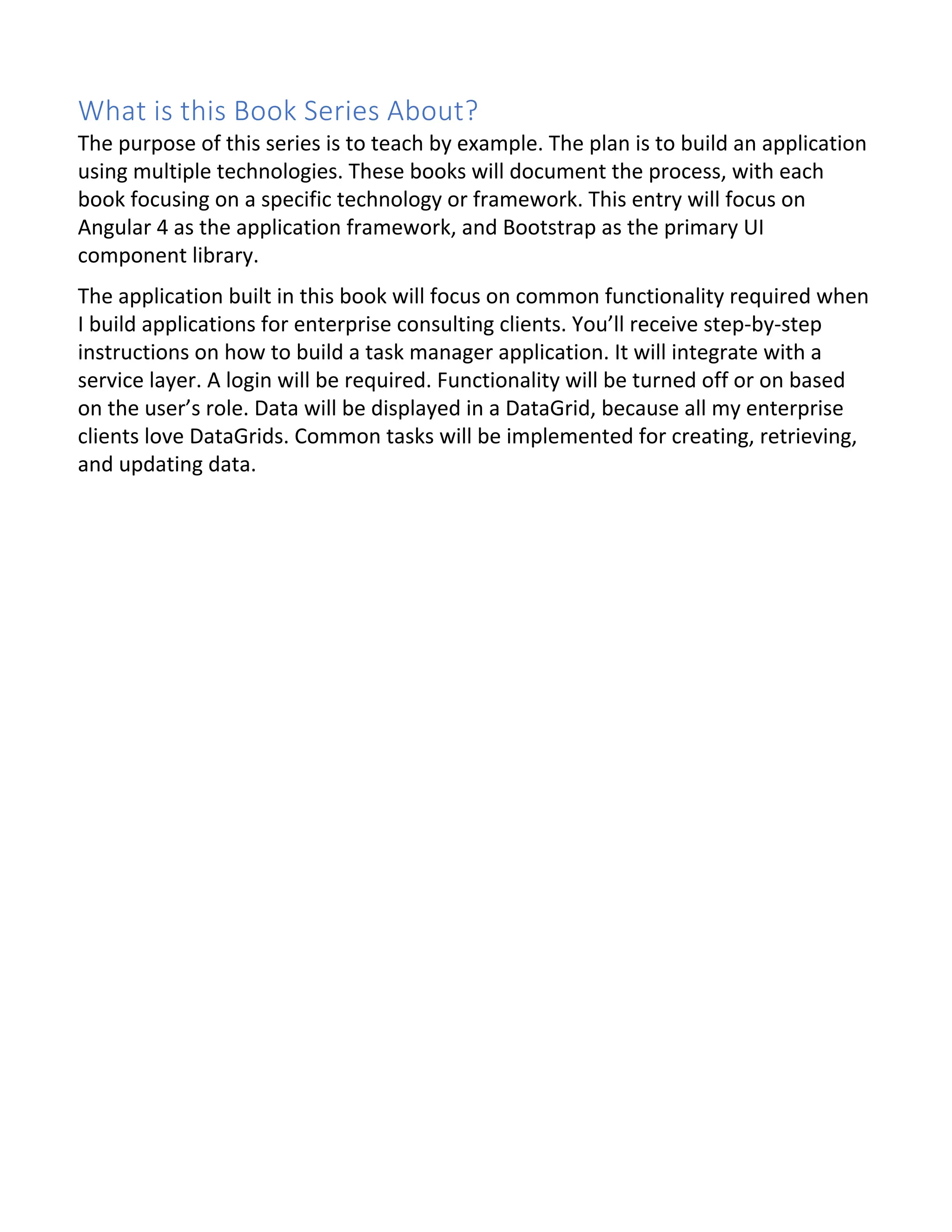 What is this Book Series About? The purpose of this series is to teach by example. The plan is to build an application using multiple technologies. These books will document the process, with each book focusing on a specific technology or framework. This entry will focus on Angular 4 as the application framework, and Bootstrap as the primary UI component library. The application built in this book will focus on common functionality required when I build applications for enterprise consulting clients. You’ll receive step-by-step instructions on how to build a task manager application. It will integrate with a service layer. A login will be required. Functionality will be turned off or on based on the user’s role. Data will be displayed in a DataGrid, because all my enterprise clients love DataGrids. Common tasks will be implemented for creating, retrieving, and updating data. 