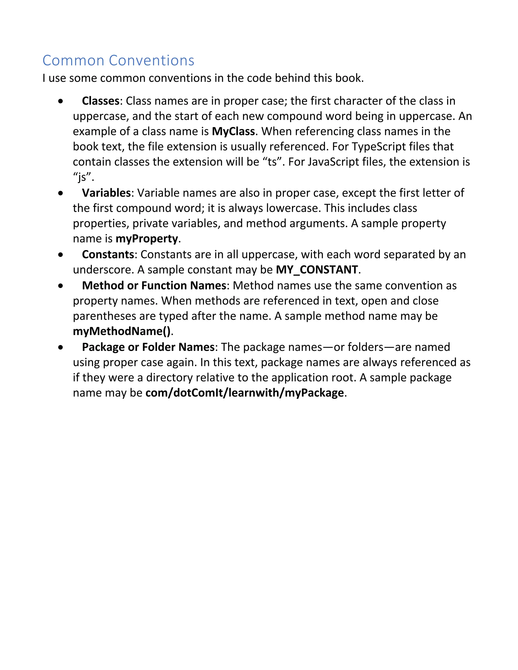 Common Conventions I use some common conventions in the code behind this book. · Classes: Class names are in proper case; the first character of the class in uppercase, and the start of each new compound word being in uppercase. An example of a class name is MyClass. When referencing class names in the book text, the file extension is usually referenced. For TypeScript files that contain classes the extension will be “ts”. For JavaScript files, the extension is “js”. · Variables: Variable names are also in proper case, except the first letter of the first compound word; it is always lowercase. This includes class properties, private variables, and method arguments. A sample property name is myProperty. · Constants: Constants are in all uppercase, with each word separated by an underscore. A sample constant may be MY_CONSTANT. · Method or Function Names: Method names use the same convention as property names. When methods are referenced in text, open and close parentheses are typed after the name. A sample method name may be myMethodName(). · Package or Folder Names: The package names—or folders—are named using proper case again. In this text, package names are always referenced as if they were a directory relative to the application root. A sample package name may be com/dotComIt/learnwith/myPackage. 