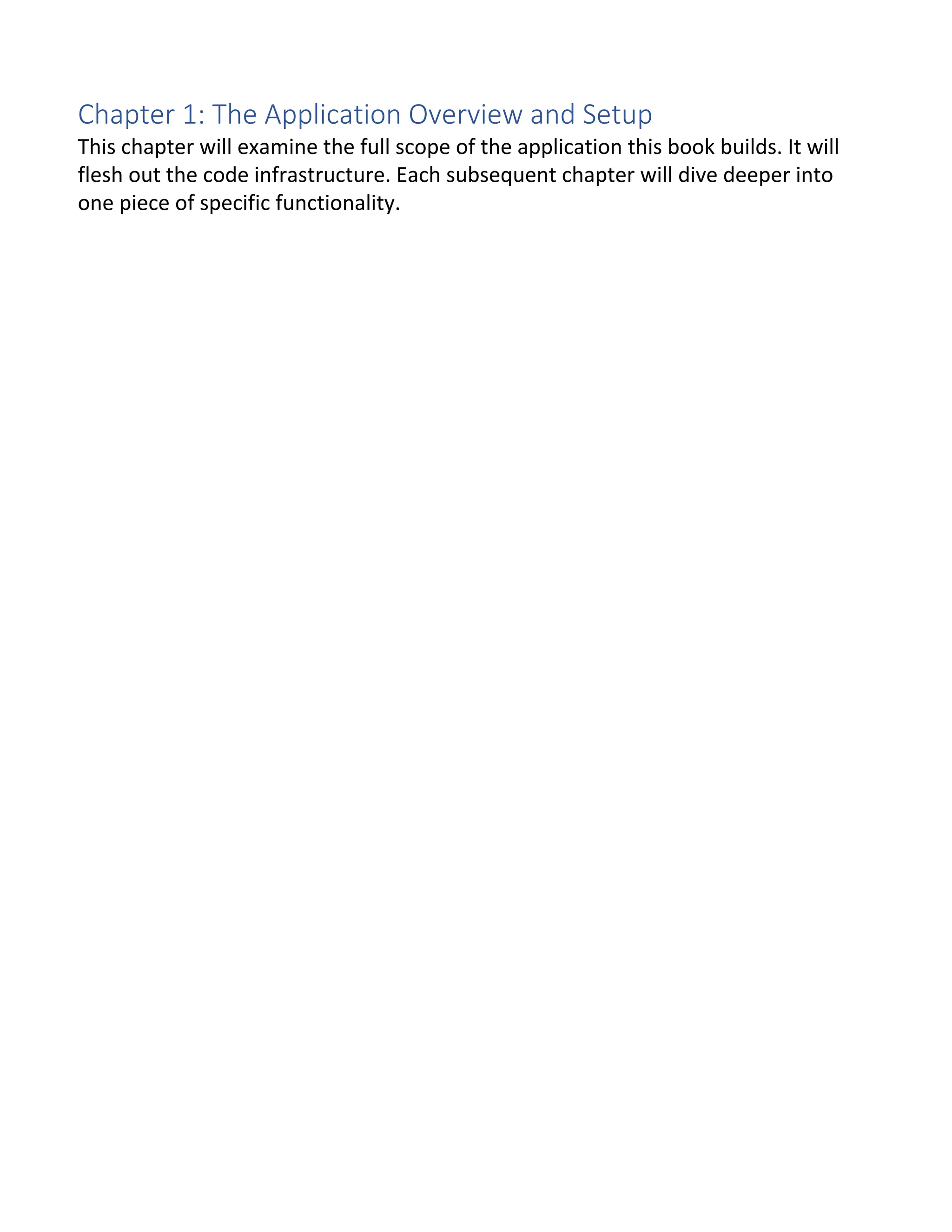 Chapter 1: The Application Overview and Setup This chapter will examine the full scope of the application this book builds. It will flesh out the code infrastructure. Each subsequent chapter will dive deeper into one piece of specific functionality. 