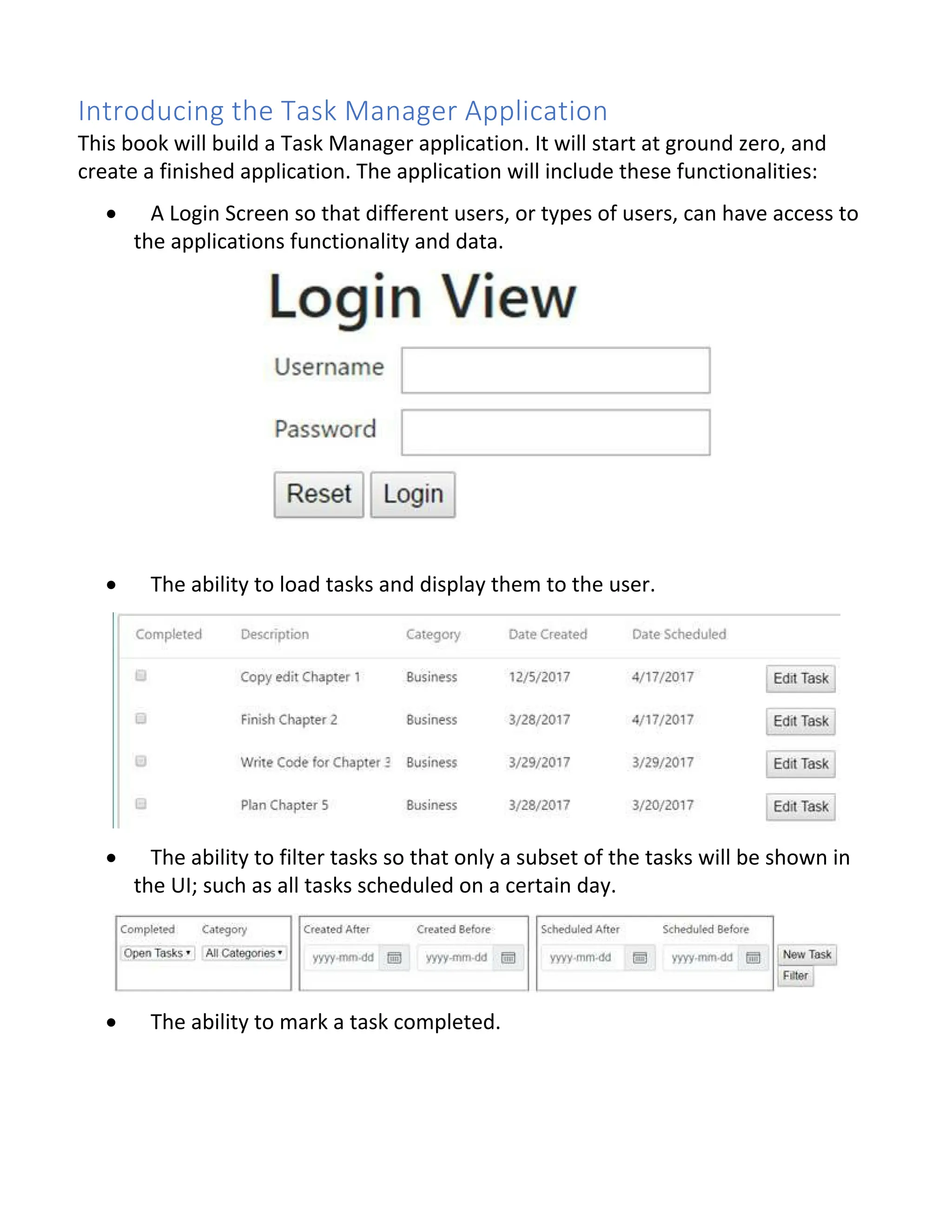 Introducing the Task Manager Application This book will build a Task Manager application. It will start at ground zero, and create a finished application. The application will include these functionalities: · A Login Screen so that different users, or types of users, can have access to the applications functionality and data. · The ability to load tasks and display them to the user. · The ability to filter tasks so that only a subset of the tasks will be shown in the UI; such as all tasks scheduled on a certain day. · The ability to mark a task completed. 