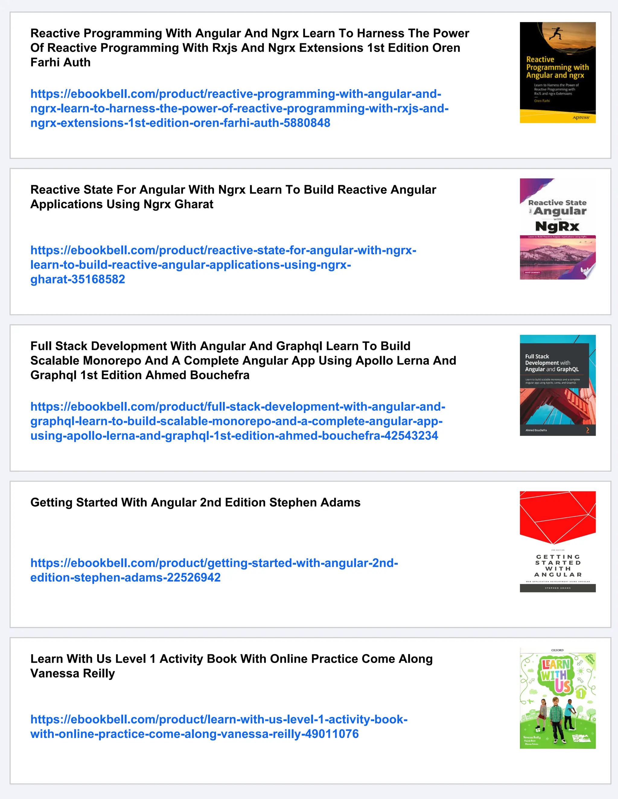 Reactive Programming With Angular And Ngrx Learn To Harness The Power Of Reactive Programming With Rxjs And Ngrx Extensions 1st Edition Oren Farhi Auth https://ebookbell.com/product/reactive-programming-with-angular-and- ngrx-learn-to-harness-the-power-of-reactive-programming-with-rxjs-and- ngrx-extensions-1st-edition-oren-farhi-auth-5880848 Reactive State For Angular With Ngrx Learn To Build Reactive Angular Applications Using Ngrx Gharat https://ebookbell.com/product/reactive-state-for-angular-with-ngrx- learn-to-build-reactive-angular-applications-using-ngrx- gharat-35168582 Full Stack Development With Angular And Graphql Learn To Build Scalable Monorepo And A Complete Angular App Using Apollo Lerna And Graphql 1st Edition Ahmed Bouchefra https://ebookbell.com/product/full-stack-development-with-angular-and- graphql-learn-to-build-scalable-monorepo-and-a-complete-angular-app- using-apollo-lerna-and-graphql-1st-edition-ahmed-bouchefra-42543234 Getting Started With Angular 2nd Edition Stephen Adams https://ebookbell.com/product/getting-started-with-angular-2nd- edition-stephen-adams-22526942 Learn With Us Level 1 Activity Book With Online Practice Come Along Vanessa Reilly https://ebookbell.com/product/learn-with-us-level-1-activity-book- with-online-practice-come-along-vanessa-reilly-49011076 